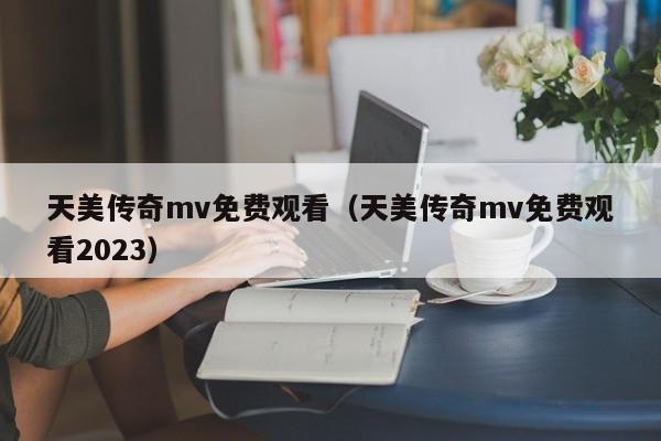 天美传奇mv免费观看（天美传奇mv免费观看2023）